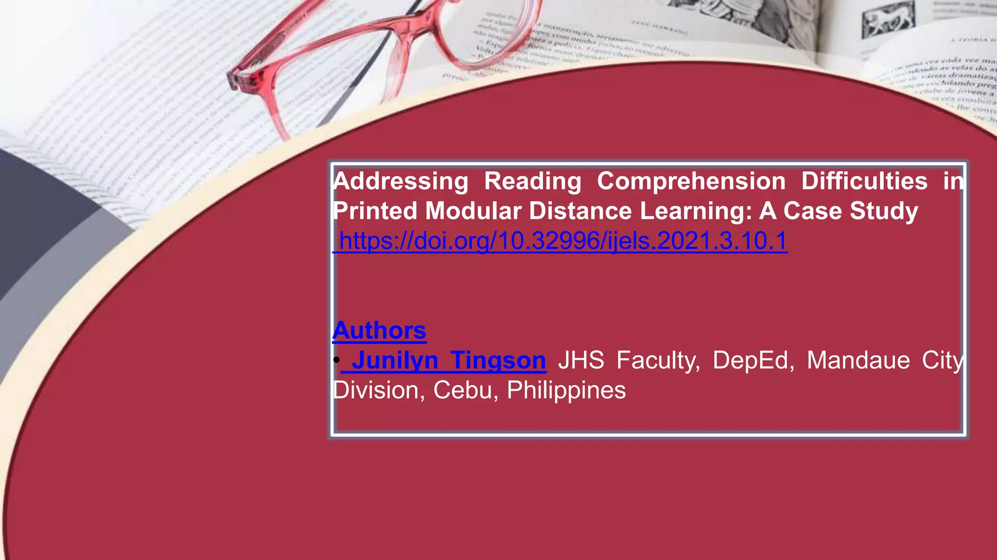 Addressing Reading Comprehension Difficulties in
Printed Modular Distance Learning: A Case Study
https://doi.org/10.32996/ijels.2021.3.10.1
Authors
• Junilyn Tingson JHS Faculty, DepEd, Mandaue City
Division, Cebu, Philippines
 