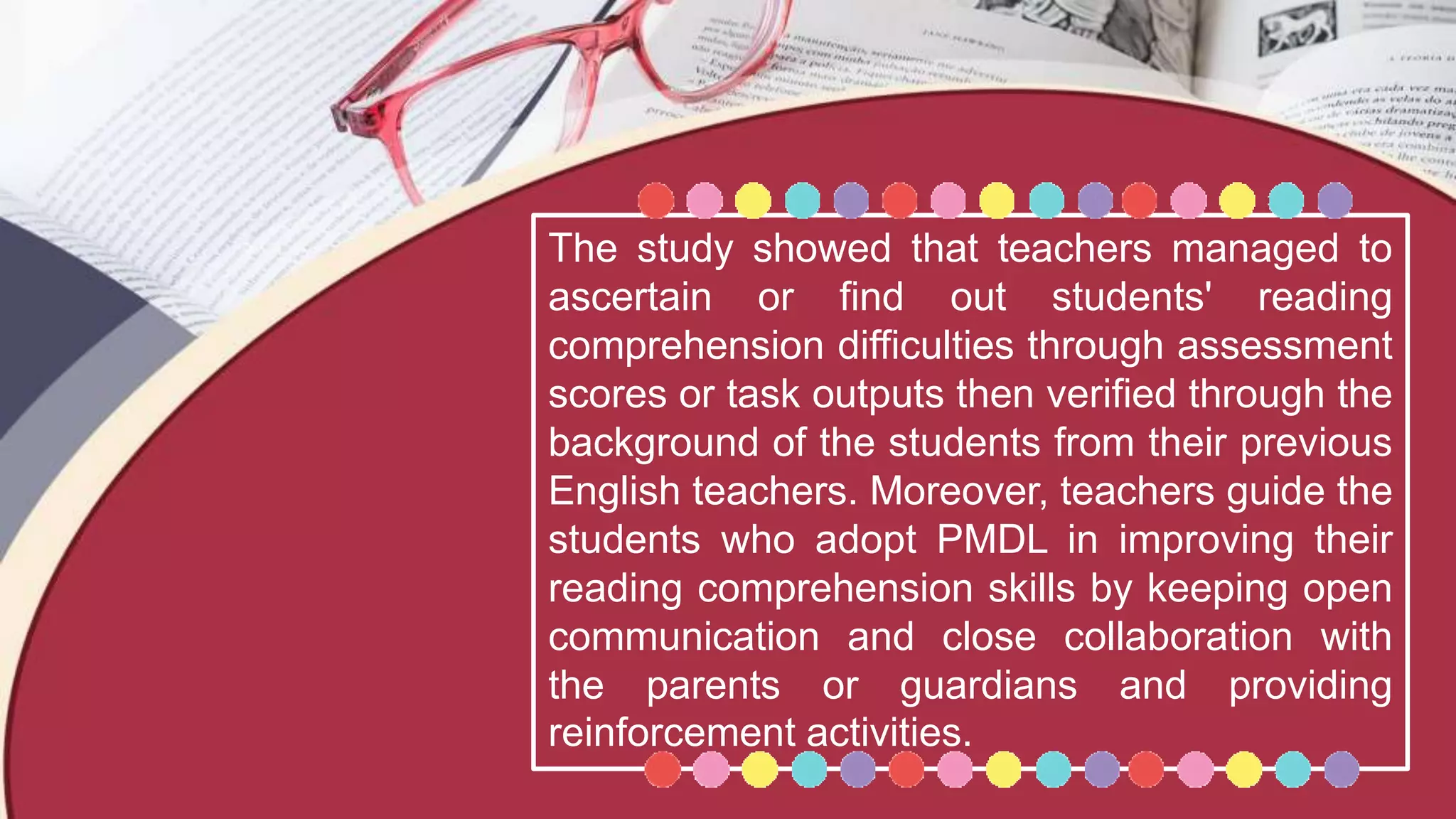The study showed that teachers managed to
ascertain or find out students' reading
comprehension difficulties through assessment
scores or task outputs then verified through the
background of the students from their previous
English teachers. Moreover, teachers guide the
students who adopt PMDL in improving their
reading comprehension skills by keeping open
communication and close collaboration with
the parents or guardians and providing
reinforcement activities.
 