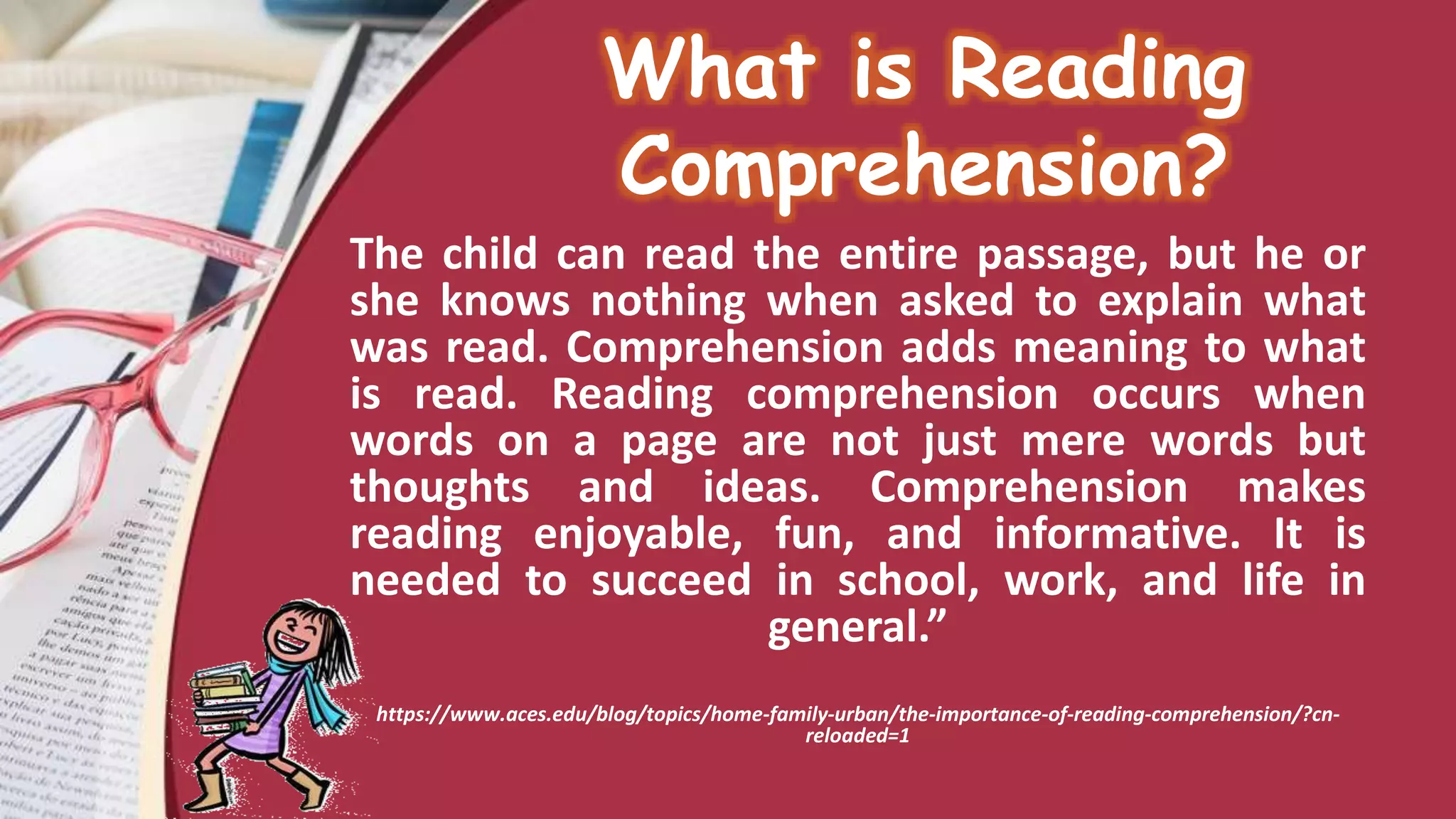 What is Reading
Comprehension?
The child can read the entire passage, but he or
she knows nothing when asked to explain what
was read. Comprehension adds meaning to what
is read. Reading comprehension occurs when
words on a page are not just mere words but
thoughts and ideas. Comprehension makes
reading enjoyable, fun, and informative. It is
needed to succeed in school, work, and life in
general.”
https://www.aces.edu/blog/topics/home-family-urban/the-importance-of-reading-comprehension/?cn-
reloaded=1
 