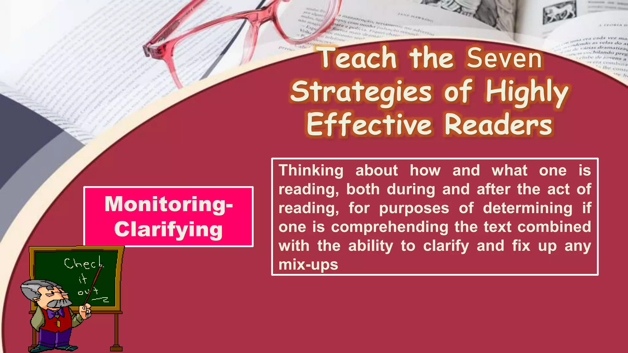 Teach the Seven
Strategies of Highly
Effective Readers
Monitoring-
Clarifying
Thinking about how and what one is
reading, both during and after the act of
reading, for purposes of determining if
one is comprehending the text combined
with the ability to clarify and fix up any
mix-ups
 