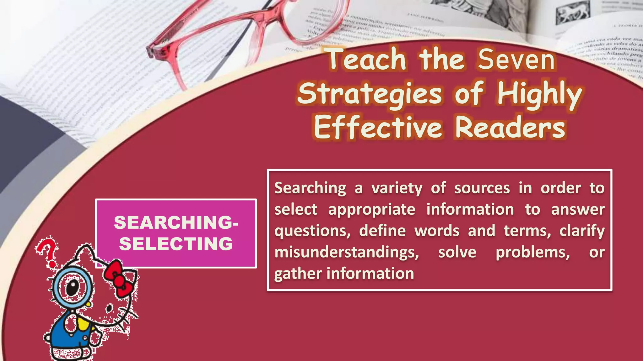 Teach the Seven
Strategies of Highly
Effective Readers
SEARCHING-
SELECTING
Searching a variety of sources in order to
select appropriate information to answer
questions, define words and terms, clarify
misunderstandings, solve problems, or
gather information
 