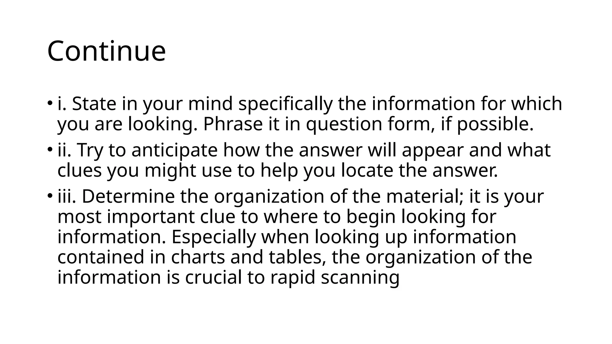 Continue
• i. State in your mind specifically the information for which
you are looking. Phrase it in question form, if possible.
• ii. Try to anticipate how the answer will appear and what
clues you might use to help you locate the answer.
• iii. Determine the organization of the material; it is your
most important clue to where to begin looking for
information. Especially when looking up information
contained in charts and tables, the organization of the
information is crucial to rapid scanning
 