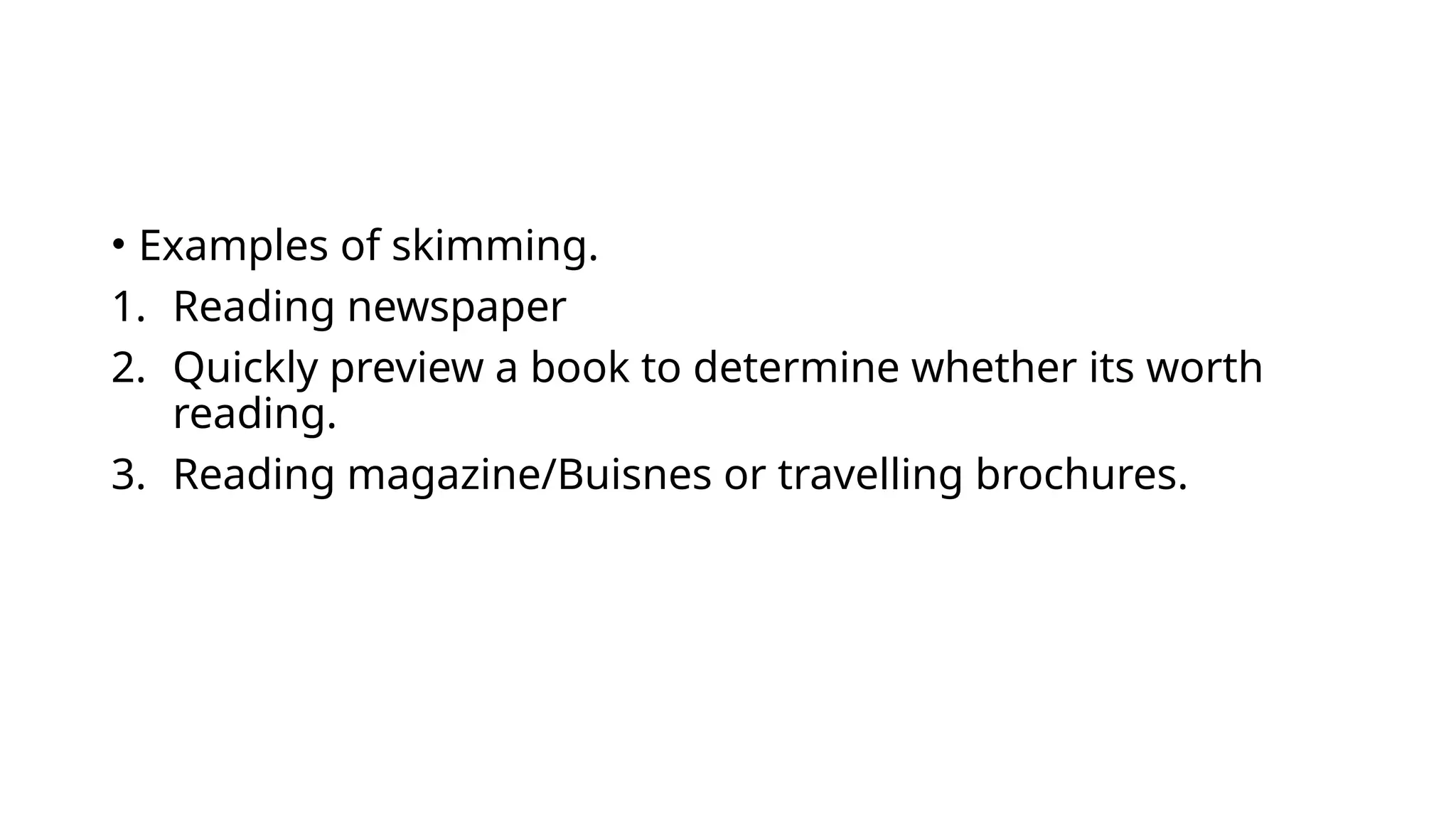 • Examples of skimming.
1. Reading newspaper
2. Quickly preview a book to determine whether its worth
reading.
3. Reading magazine/Buisnes or travelling brochures.
 