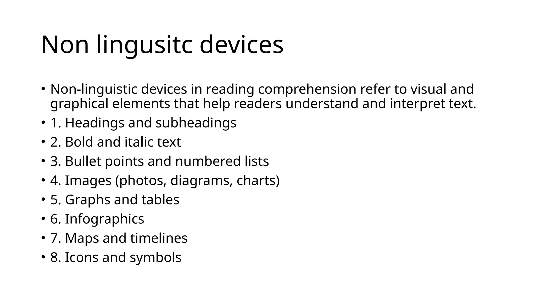 Non lingusitc devices
• Non-linguistic devices in reading comprehension refer to visual and
graphical elements that help readers understand and interpret text.
• 1. Headings and subheadings
• 2. Bold and italic text
• 3. Bullet points and numbered lists
• 4. Images (photos, diagrams, charts)
• 5. Graphs and tables
• 6. Infographics
• 7. Maps and timelines
• 8. Icons and symbols
 
