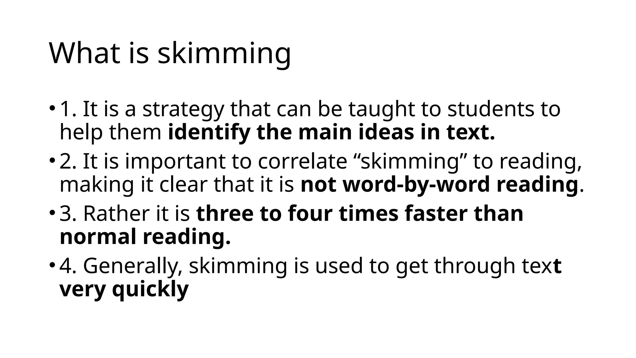 What is skimming
• 1. It is a strategy that can be taught to students to
help them identify the main ideas in text.
• 2. It is important to correlate “skimming” to reading,
making it clear that it is not word-by-word reading.
• 3. Rather it is three to four times faster than
normal reading.
• 4. Generally, skimming is used to get through text
very quickly
 