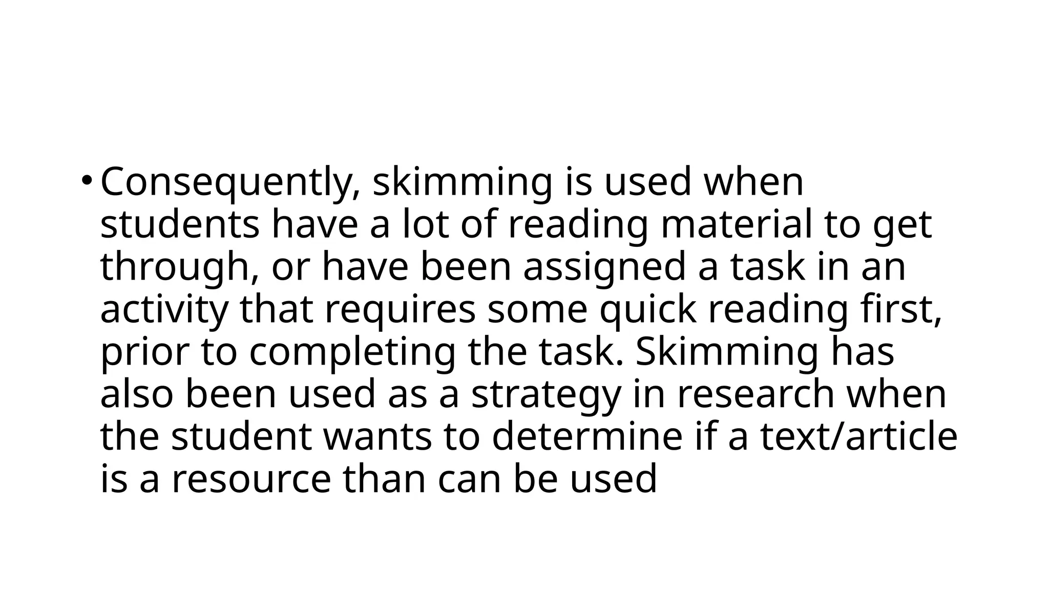 •Consequently, skimming is used when
students have a lot of reading material to get
through, or have been assigned a task in an
activity that requires some quick reading first,
prior to completing the task. Skimming has
also been used as a strategy in research when
the student wants to determine if a text/article
is a resource than can be used
 