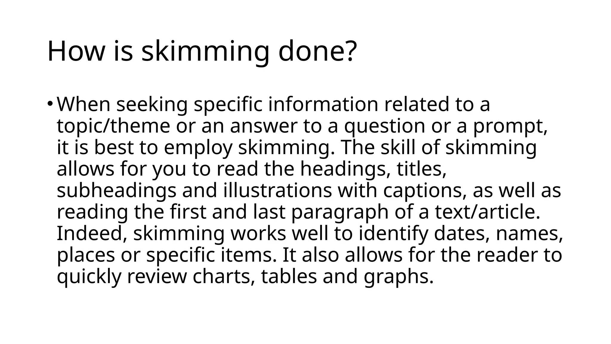 How is skimming done?
•When seeking specific information related to a
topic/theme or an answer to a question or a prompt,
it is best to employ skimming. The skill of skimming
allows for you to read the headings, titles,
subheadings and illustrations with captions, as well as
reading the first and last paragraph of a text/article.
Indeed, skimming works well to identify dates, names,
places or specific items. It also allows for the reader to
quickly review charts, tables and graphs.
 