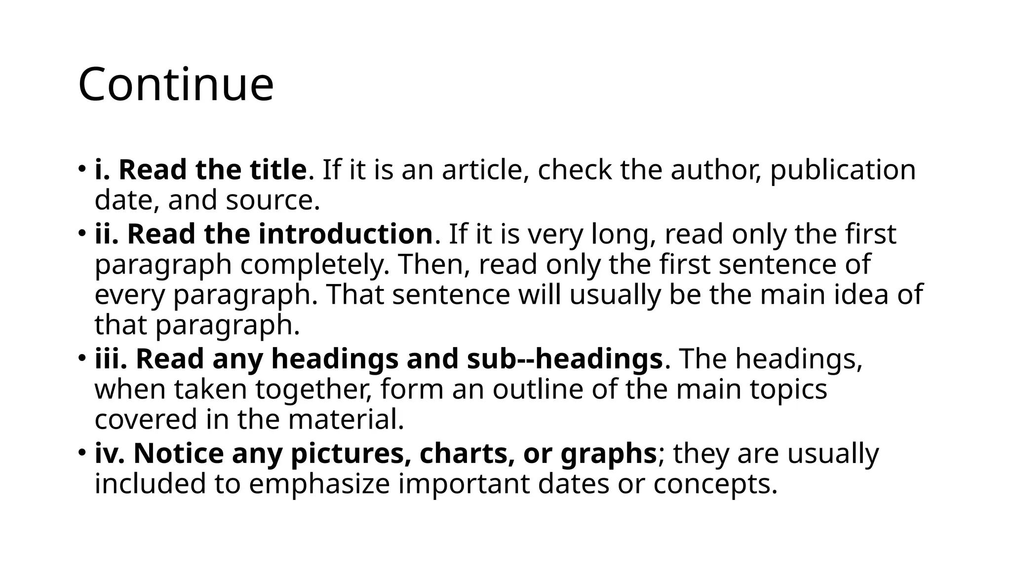 Continue
• i. Read the title. If it is an article, check the author, publication
date, and source.
• ii. Read the introduction. If it is very long, read only the first
paragraph completely. Then, read only the first sentence of
every paragraph. That sentence will usually be the main idea of
that paragraph.
• iii. Read any headings and sub-‐headings. The headings,
when taken together, form an outline of the main topics
covered in the material.
• iv. Notice any pictures, charts, or graphs; they are usually
included to emphasize important dates or concepts.
 