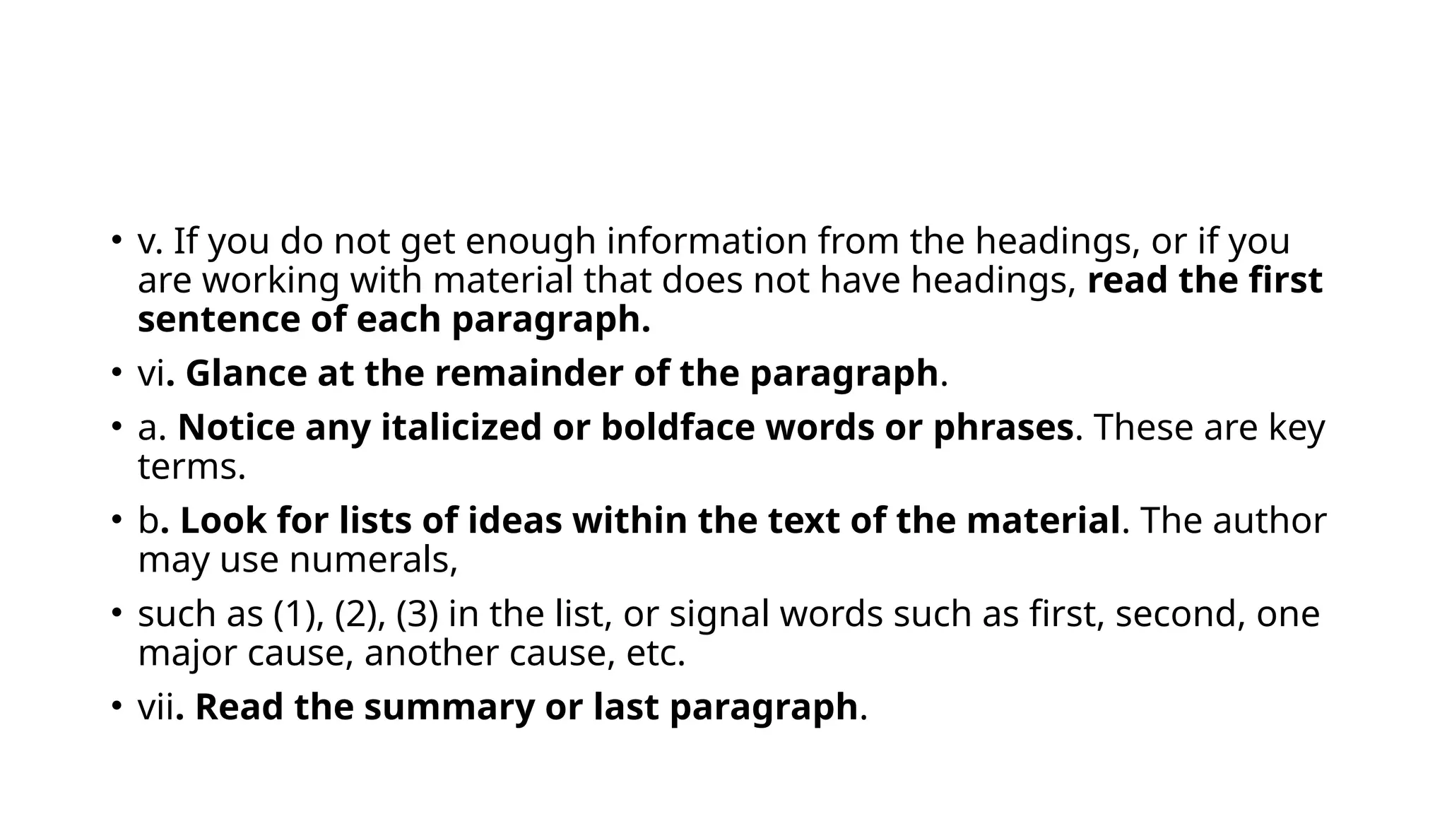 • v. If you do not get enough information from the headings, or if you
are working with material that does not have headings, read the first
sentence of each paragraph.
• vi. Glance at the remainder of the paragraph.
• a. Notice any italicized or boldface words or phrases. These are key
terms.
• b. Look for lists of ideas within the text of the material. The author
may use numerals,
• such as (1), (2), (3) in the list, or signal words such as first, second, one
major cause, another cause, etc.
• vii. Read the summary or last paragraph.
 