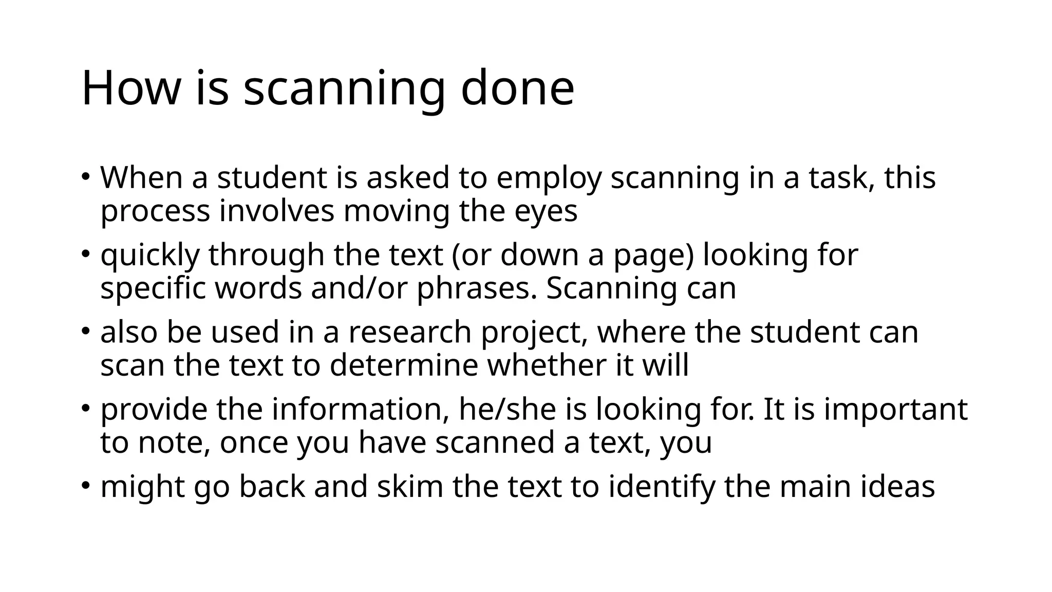 How is scanning done
• When a student is asked to employ scanning in a task, this
process involves moving the eyes
• quickly through the text (or down a page) looking for
specific words and/or phrases. Scanning can
• also be used in a research project, where the student can
scan the text to determine whether it will
• provide the information, he/she is looking for. It is important
to note, once you have scanned a text, you
• might go back and skim the text to identify the main ideas
 