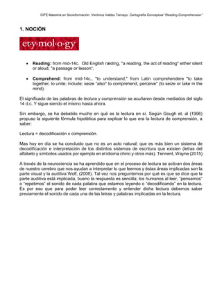 CIFE Maestría en Socioformación. Verónica Valdez Tamayo. Cartografía Conceptual “Reading Comprehension”
1. NOCIÓN
 Reading: from mid-14c. Old English ræding, "a reading, the act of reading" either silent
or aloud, "a passage or lesson“.
 Comprehend: from mid-14c., "to understand," from Latin comprehendere "to take
together, to unite; include; seize “also" to comprehend, perceive" (to seize or take in the
mind).
El significado de las palabras de lectura y comprensión se acuñaron desde mediados del siglo
14 d.c. Y sigue siendo el mismo hasta ahora.
Sin embargo, se ha debatido mucho en qué es la lectura en sí. Según Gough et. al (1996)
propuso la siguiente fórmula hipotética para explicar lo que era la lectura de comprensión, a
saber:
Lectura = decodificación x comprensión.
Mas hoy en día se ha concluido que no es un acto natural; que es más bien un sistema de
decodificación e interpretación de los distintos sistemas de escritura que existen (letras del
alfabeto y símbolos usados por ejemplo en el idioma chino y otros más). Tennent, Wayne (2015)
A través de la neurociencia se ha aprendido que en el proceso de lectura se activan dos áreas
de nuestro cerebro que nos ayudan a interpretar lo que leemos y éstas áreas implicadas son la
parte visual y la auditiva Wolf, (2008). Tal vez nos preguntemos por qué es que se dice que la
parte auditiva está implicada, bueno la respuesta es sencilla; los humanos al leer, “pensamos”
o “repetimos” el sonido de cada palabra que estamos leyendo o “decodificando” en la lectura.
Es por eso que para poder leer correctamente y entender dicha lectura debemos saber
previamente el sonido de cada una de las letras y palabras implicadas en la lectura.
 