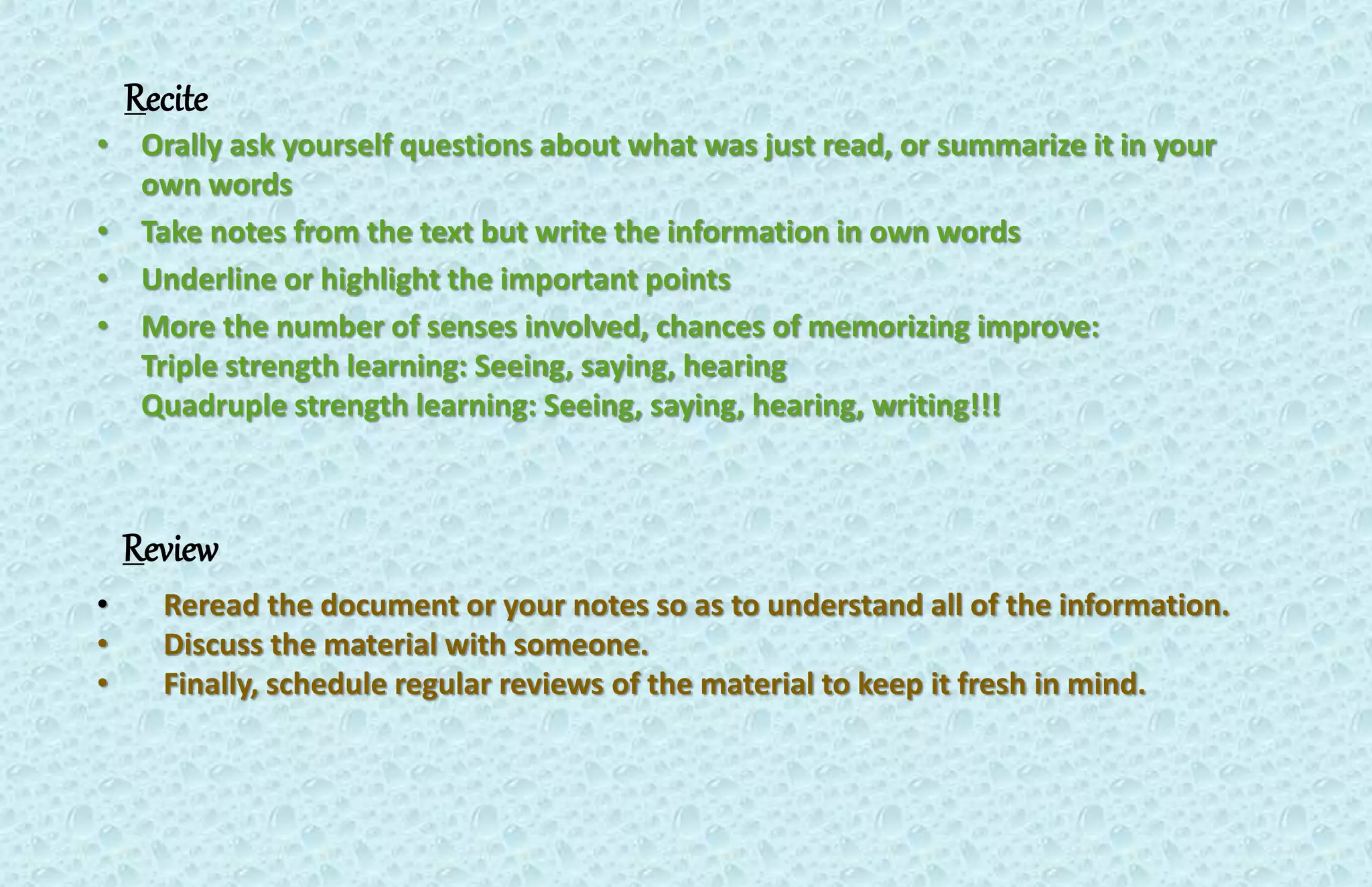 Recite 
• Orally ask yourself questions about what was just read, or summarize it in your 
own words 
• Take notes from the text but write the information in own words 
• Underline or highlight the important points 
• More the number of senses involved, chances of memorizing improve: 
Triple strength learning: Seeing, saying, hearing 
Quadruple strength learning: Seeing, saying, hearing, writing!!! 
Review 
• Reread the document or your notes so as to understand all of the information. 
• Discuss the material with someone. 
• Finally, schedule regular reviews of the material to keep it fresh in mind. 
 