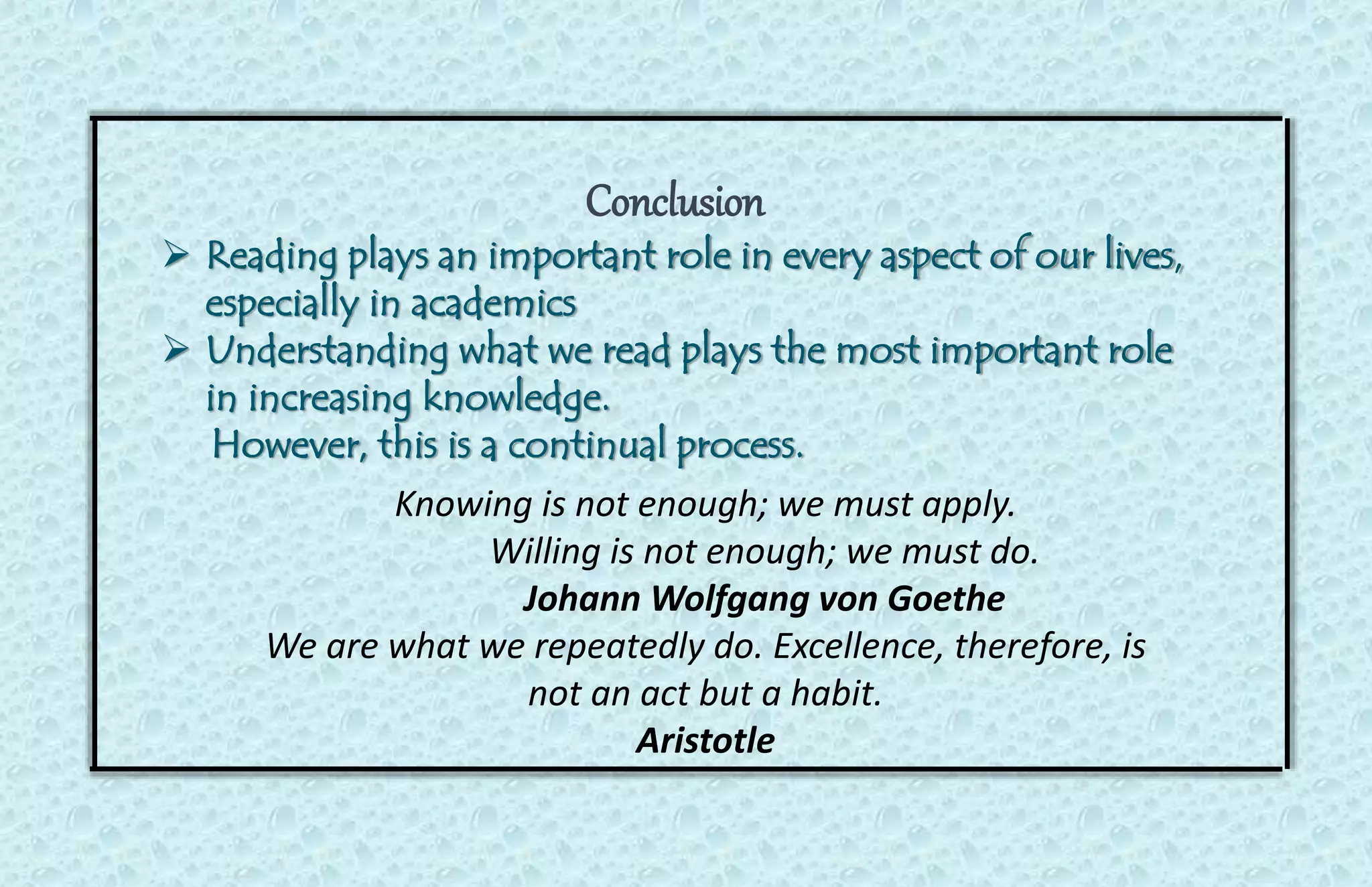Conclusion 
 Reading plays an important role in every aspect of our lives, 
especially in academics 
 Understanding what we read plays the most important role 
in increasing knowledge. 
However, this is a continual process. 
Knowing is not enough; we must apply. 
Willing is not enough; we must do. 
Johann Wolfgang von Goethe 
We are what we repeatedly do. Excellence, therefore, is 
not an act but a habit. 
Aristotle 
