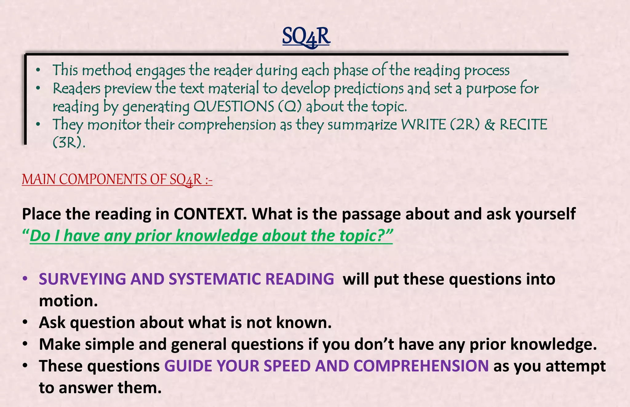 SQ4R 
• This method engages the reader during each phase of the reading process 
• Readers preview the text material to develop predictions and set a purpose for 
reading by generating QUESTIONS (Q) about the topic. 
• They monitor their comprehension as they summarize WRITE (2R) & RECITE 
(3R). 
MAIN COMPONENTS OF SQ4R :- 
Place the reading in CONTEXT. What is the passage about and ask yourself 
“Do I have any prior knowledge about the topic?” 
• SURVEYING AND SYSTEMATIC READING will put these questions into 
motion. 
• Ask question about what is not known. 
• Make simple and general questions if you don’t have any prior knowledge. 
• These questions GUIDE YOUR SPEED AND COMPREHENSION as you attempt 
to answer them. 
 