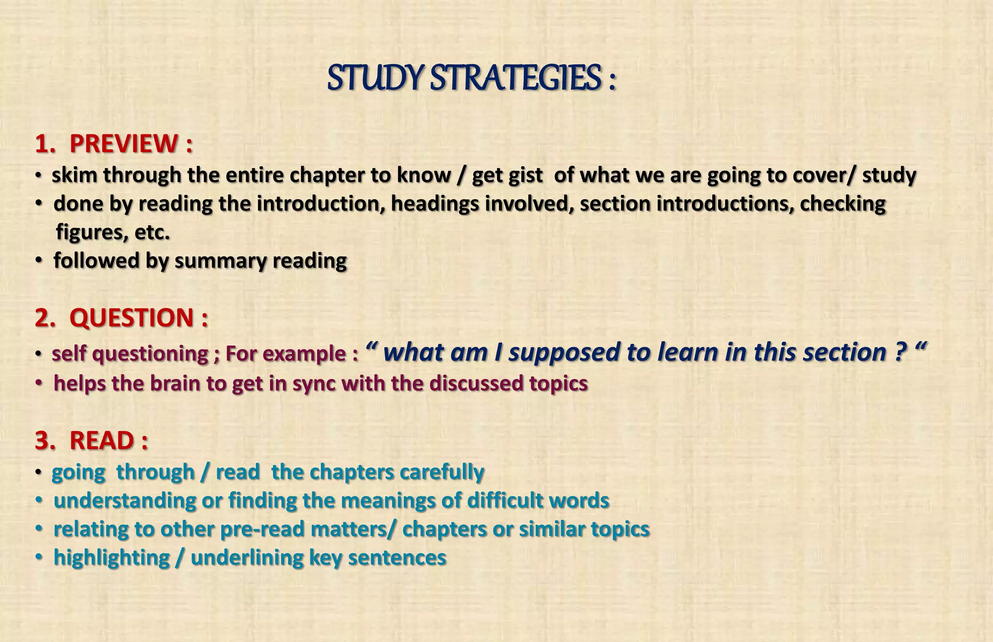 STUDY STRATEGIES : 
1. PREVIEW : 
• skim through the entire chapter to know / get gist of what we are going to cover/ study 
• done by reading the introduction, headings involved, section introductions, checking 
figures, etc. 
• followed by summary reading 
2. QUESTION : 
• self questioning ; For example : “ what am I supposed to learn in this section ? “ 
• helps the brain to get in sync with the discussed topics 
3. READ : 
• going through / read the chapters carefully 
• understanding or finding the meanings of difficult words 
• relating to other pre-read matters/ chapters or similar topics 
• highlighting / underlining key sentences 
 
