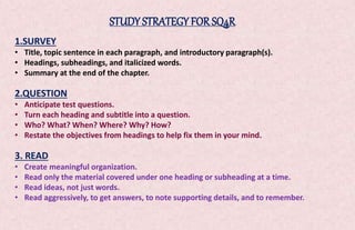 STUDY STRATEGY FOR SQ4R 
1.SURVEY 
• Title, topic sentence in each paragraph, and introductory paragraph(s). 
• Headings, subheadings, and italicized words. 
• Summary at the end of the chapter. 
2.QUESTION 
• Anticipate test questions. 
• Turn each heading and subtitle into a question. 
• Who? What? When? Where? Why? How? 
• Restate the objectives from headings to help fix them in your mind. 
3. READ 
• Create meaningful organization. 
• Read only the material covered under one heading or subheading at a time. 
• Read ideas, not just words. 
• Read aggressively, to get answers, to note supporting details, and to remember. 
 
