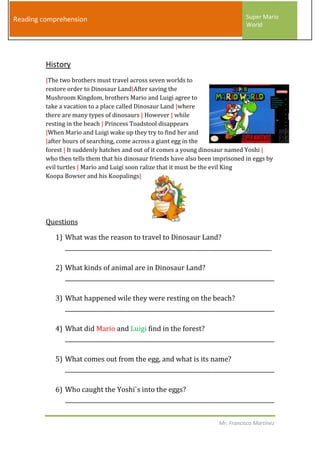 Reading comprehension                                                            Super Mario
                                                                                 World




         History
         |The two brothers must travel across seven worlds to
         restore order to Dinosaur Land|After saving the
         Mushroom Kingdom, brothers Mario and Luigi agree to
         take a vacation to a place called Dinosaur Land |where
         there are many types of dinosaurs | However | while
         resting in the beach | Princess Toadstool disappears
         |When Mario and Luigi wake up they try to find her and
         |after hours of searching, come across a giant egg in the
         forest | It suddenly hatches and out of it comes a young dinosaur named Yoshi |
         who then tells them that his dinosaur friends have also been imprisoned in eggs by
         evil turtles | Mario and Luigi soon ralize that it must be the evil King
         Koopa Bowser and his Koopalings|




         Questions

            1) What was the reason to travel to Dinosaur Land?
               __________________________________________________________________________

            2) What kinds of animal are in Dinosaur Land?
               ___________________________________________________________________________

            3) What happened wile they were resting on the beach?
               ___________________________________________________________________________

            4) What did Mario and Luigi find in the forest?
               ___________________________________________________________________________

            5) What comes out from the egg, and what is its name?
               ___________________________________________________________________________

            6) Who caught the Yoshi`s into the eggs?
               ___________________________________________________________________________


                                                                       Mr. Francisco Martínez
 