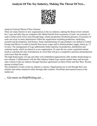 Analysis Of The Toy Industry, Making The Threat Of New...
Analysis External Threat of New Entrants
There are many barriers to new organizations in the toy industry, making the threat of new entrants
low. Lego and other big toy companies like Mattel benefit from economies of scale. An economy of
scale is achieved by lower costs through large volume production (Textbook glossary). Economies of
scale can occur in many departments within the organization including production, marketing,
research and development, and finance. Some manufacturing of Lego products was shifted to Central
Europe and Mexico in order to benefit from lower wages and to shorten product supply chains (p. 13
of case). The management of Lego additionally holds expertise on production, distribution and
customer needs; which are absent in a new organization. To enter the toy sector a potential entrant
needs to calculate the start of production at a level that will give a competitive position and production
costs lower than the market.
The high brand equity of Lego and other well established organizations offer another disadvantage to
new entrants. Collaborations with the film industry helped Lego sustain market share and increase
sales volume in the toy industry through franchise agreements on Harry Potter and Star Wars. Rivalry
among existing Firms
The competitive rivalry in the toy industry is intense. Organizations try to sell through their own
retailers and online instead of solely through other retailers. Flexibility and responsiveness to the
market are
... Get more on HelpWriting.net ...
 