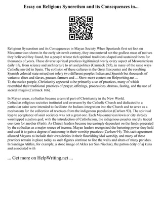 Essay on Religious Syncretism and its Consequences in...
Religious Syncretism and its Consequences in Mayan Society When Spaniards first set foot on
Mesoamerican shores in the early sixteenth century, they encountered not the godless mass of natives
they believed they found, but a people whose rich spiritual traditions shaped and sustained them for
thousands of years. These diverse spiritual practices legitimized nearly every aspect of Mesoamerican
daily life, from science and architecture to art and politics (Carmack 295), in many of the same ways
Catholicism did in Spain. The collision of these cultures in the Great Encounter and the resulting
Spanish colonial state mixed not solely two different peoples Indian and Spanish but thousands of
variants: elites and slaves, peasant farmers and ... Show more content on Helpwriting.net ...
To the native people, Christianity appeared to be primarily a set of practices, many of which
resembled their traditional practices of prayer, offerings, processions, dramas, fasting, and the use of
sacred images (Carmack 166).
In Mayan areas, cofradías became a central part of Christianity in the New World.
Cofradías religious societies instituted and overseen by the Catholic Church and dedicated to a
particular saint were intended to facilitate the Indians integration into the Church and to serve as a
mechanism for the collection of revenues from the indigenous population (Carlsen 93). The spiritual
leap to acceptance of saint societies was not a great one. Each Mesoamerican town or city already
worshipped a patron god; with the introduction of Catholicism, the indigenous peoples merely traded
one icon for another (Fash). As Church leaders became increasingly dependent on the funds generated
by the cofradías as a major source of income, Mayan leaders recognized the bartering power they held
and used it to gain a degree of autonomy in their worship practices (Carlsen 94). This tacit agreement
allowed Mayans to include their own deities in their flourishing idol worship, and many of these
practices remain in place today as such figures continue to line the walls and altars of many parishes.
In Santiago Atitlán, for example, a stone image of Aklax (or San Nicolás), the patron deity of aj kuna
and associated with
... Get more on HelpWriting.net ...
 