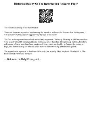 Historical Reality Of The Resurrection Research Paper
The Historical Reality of the Resurrection
There are four main arguments used to deny the historical reality of the Resurrection. In this essay, I
will explain why they are not supported by the facts of the matter
The first main argument is the classic stolen body argument. Obviously this story is fake because there
were usually about 16 roman guards in a patrol, and all of them had different sleep patterns, therefore,
at least one of them must have been awake at all times. Also, the boulder in front of the tomb was
huge, and there s no way the apostles could move it without waking up the roman guards.
The second main argument is that Jesus did not die, but actually faked his death. Clearly this is false
because the Romans and perfected
... Get more on HelpWriting.net ...
 