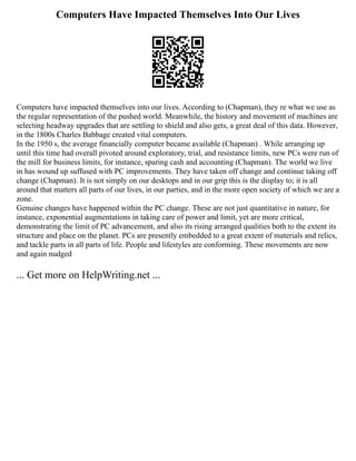 Computers Have Impacted Themselves Into Our Lives
Computers have impacted themselves into our lives. According to (Chapman), they re what we use as
the regular representation of the pushed world. Meanwhile, the history and movement of machines are
selecting headway upgrades that are settling to shield and also gets, a great deal of this data. However,
in the 1800s Charles Babbage created vital computers.
In the 1950 s, the average financially computer became available (Chapman) . While arranging up
until this time had overall pivoted around exploratory, trial, and resistance limits, new PCs were run of
the mill for business limits, for instance, sparing cash and accounting (Chapman). The world we live
in has wound up suffused with PC improvements. They have taken off change and continue taking off
change (Chapman). It is not simply on our desktops and in our grip this is the display to; it is all
around that matters all parts of our lives, in our parties, and in the more open society of which we are a
zone.
Genuine changes have happened within the PC change. These are not just quantitative in nature, for
instance, exponential augmentations in taking care of power and limit, yet are more critical,
demonstrating the limit of PC advancement, and also its rising arranged qualities both to the extent its
structure and place on the planet. PCs are presently embedded to a great extent of materials and relics,
and tackle parts in all parts of life. People and lifestyles are conforming. These movements are now
and again nudged
... Get more on HelpWriting.net ...
 