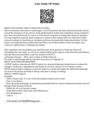 Case Study Of Nokia
BRIEF ON CENTRAL ISSUE/ MAIN FOCUS AREA
Due to continuous innovation in technologies, cost of production has been reduced drastically and has
caused the emergence of new devices in the global handset market and competition among companies
have been increased heavily for survival. It has forced companies to change their business strategies.
Few big companies acquired small companies to increase their market share, few followed a brand
extension strategy by launching new products and hence increased their market penetration. For this
reason, an integration between Microsoft and Nokia, two market leaders in their own rights, may
create new opportunities to challenge the market.
This acquisition and consolidated case study discusses the acquisition of Nokia by Microsoft.
Throughout this case study, we will try to explore following key aspects in the aforesaid consolidation
between Microsoft and Nokia, as per the scenario of 2010 11:
a) Strategic business ... Show more content on Helpwriting.net ...
The alike is tried through side by side short liners given in Appendix A.
SWOT ANALYSIS INFORMATION
A SWOT analysis (alternatively SWOT matrix) is a structured planning method used to evaluate the
strengths, weaknesses, opportunities and threats involved in a project or in a business venture.
SWOT analysis helps a marketer or decision maker to evaluate thoroughly the difficulties/challenges
involved in the project and helps in taking a decision to change in strategy.
NOKIA s SWOT analysis
Strengths :
 Nokia s brand value. It is one of the most popular brands across world.
 Easy to use phones.
 Have advanced technology in manufacturing handheld devices and in multinational mobile network
through Nokia Siemens Network.
 Mobile for all in all the price ranges.
 Nokia Phones had a high resale value Weaknesses :
 Poor Management.
 Lack in
... Get more on HelpWriting.net ...
 