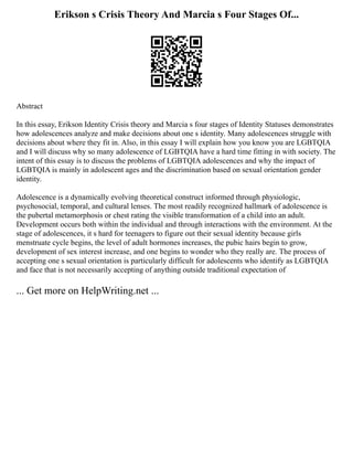 Erikson s Crisis Theory And Marcia s Four Stages Of...
Abstract
In this essay, Erikson Identity Crisis theory and Marcia s four stages of Identity Statuses demonstrates
how adolescences analyze and make decisions about one s identity. Many adolescences struggle with
decisions about where they fit in. Also, in this essay I will explain how you know you are LGBTQIA
and I will discuss why so many adolescence of LGBTQIA have a hard time fitting in with society. The
intent of this essay is to discuss the problems of LGBTQIA adolescences and why the impact of
LGBTQIA is mainly in adolescent ages and the discrimination based on sexual orientation gender
identity.
Adolescence is a dynamically evolving theoretical construct informed through physiologic,
psychosocial, temporal, and cultural lenses. The most readily recognized hallmark of adolescence is
the pubertal metamorphosis or chest rating the visible transformation of a child into an adult.
Development occurs both within the individual and through interactions with the environment. At the
stage of adolescences, it s hard for teenagers to figure out their sexual identity because girls
menstruate cycle begins, the level of adult hormones increases, the pubic hairs begin to grow,
development of sex interest increase, and one begins to wonder who they really are. The process of
accepting one s sexual orientation is particularly difficult for adolescents who identify as LGBTQIA
and face that is not necessarily accepting of anything outside traditional expectation of
... Get more on HelpWriting.net ...
 