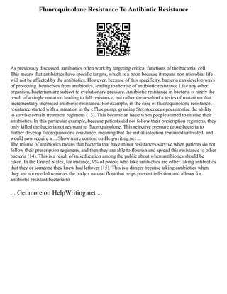 Fluoroquinolone Resistance To Antibiotic Resistance
As previously discussed, antibiotics often work by targeting critical functions of the bacterial cell.
This means that antibiotics have specific targets, which is a boon because it means non microbial life
will not be affected by the antibiotics. However, because of this specificity, bacteria can develop ways
of protecting themselves from antibiotics, leading to the rise of antibiotic resistance Like any other
organism, bacterium are subject to evolutionary pressure. Antibiotic resistance in bacteria is rarely the
result of a single mutation leading to full resistance, but rather the result of a series of mutations that
incrementally increased antibiotic resistance. For example, in the case of fluoroquinolone resistance,
resistance started with a mutation in the efflux pump, granting Streptococcus pneumoniae the ability
to survive certain treatment regimens (13). This became an issue when people started to misuse their
antibiotics. In this particular example, because patients did not follow their prescription regimens, they
only killed the bacteria not resistant to fluoroquinolone. This selective pressure drove bacteria to
further develop fluoroquinolone resistance, meaning that the initial infection remained untreated, and
would now require a ... Show more content on Helpwriting.net ...
The misuse of antibiotics means that bacteria that have minor resistances survive when patients do not
follow their prescription regimens, and then they are able to flourish and spread this resistance to other
bacteria (14). This is a result of miseducation among the public about when antibiotics should be
taken. In the United States, for instance, 9% of people who take antibiotics are either taking antibiotics
that they or someone they knew had leftover (15). This is a danger because taking antibiotics when
they are not needed removes the body s natural flora that helps prevent infection and allows for
antibiotic resistant bacteria to
... Get more on HelpWriting.net ...
 