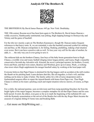 Analysis Of The Brothers K
THE BROTHERS K By David James Duncan. 645 pp. New York: Doubleday.
THE 19th century Russian novel has been born again in The Brothers K, David James Duncan s
wildly excessive, flamboyantly sentimental, tear jerking, thigh slapping homage to Dostoyevsky and
Tolstoy and the game of baseball.
For the title isn t merely a spin on The Brothers Karamazov, though Mr. Duncan makes frequent
references to that heavy tome. K, we are reminded, is also the baseball scorecard symbol for striking
out and thus, as Mr. Duncan extrapolates it, for failing, flunking, pratfalling, making a bad situation
even worse. But it can have a positive side as well. To lose your very self for the sake of another, he
adds, is . . . the only way you re ever going to save it.
The strikeout kids are the brothers Chance, four boys of the baby boom generation born to Hugh
Chance, a worldly wise and weary fastball slinging minor league pitcher, and Laura, Hugh s staunchly
conservative Seventh day Adventist wife. Kincaid, the novel s principal narrator; his brothers, Everett,
Irwin and Peter, and their twin sisters, Beatrice and Winifred, grow up in Camas, Wash., a working
class town where Hugh supplements his meager baseball salary by working at the local paper mill.
Everyone believes that Papa Chance is destined for the big leagues until an accident at the mill crushes
the thumb on his pitching hand. Laura declares that this, like all tragedies, is God s will, and that
nothing can be done to make it better. The family settles for a life of noisy desperation until a
foulmouthed surgeon offers to repair the injured thumb with bones from Papa s toe. Thus Hugh
Chance is reborn as his team s pitching coach and stupid situation reliever, known, of course, as Papa
Toe.
For a while, the national pastime, seen on television and from rump punishing bleachers far from the
bright lights of the major leagues, becomes a complex metaphor for all that Papa Chance and his sons
hold sacred. Everett, the eldest, even goes so far as to mark the beginning of the turbulent 60 s not
with the Kennedy assassination or the arrival of the Beatles but with the day Roger Maris became the
assassin of a legend, hitting 61 home runs and breaking Babe
... Get more on HelpWriting.net ...
 