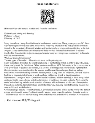 Financial Markets
Historical View of Financial Markets and Financial Institutions
Economics of Money and Banking
Professor E. Todd
February 16, 2012
Many issues have changed within financial markets and institutions. Many years ago, even BC, there
were banking institutions available. Transactions were very informal in the early years to extremely
formal in the present day. Financial Markets and Institutions have progressed considerably in the last
50 years. More opportunities of different types have evolved and are available for us to become
involved in. Opportunities to invest, save and acquire loans have progressed considerably in financial
markets and institutions.
What are financial institutions?
The two types of financial ... Show more content on Helpwriting.net ...
Many individuals depend on the sound functioning of our banking system in order to pay bills, save,
invest, and provide for their future. When banks are unable to fulfill their duties to the economy due to
over speculation or poor risk assessment, it is the role of the regulators to step in and right the ship.
Once technology was introduced to the banking world many things changed. Banking and any
transactions related to banking had to be done in person. Along came the telephone, in which allowed
banking to be conducted at home or work. A phone call is what it took to have transaction
implemented. The age of ATM s (Automatic Teller Machines) allowed banking 24 hours a day. Debit
cards and Credit cards allowed us to transfer monies or put things on credit instantly. Next came the
era of online banking and electronic transfers of money, which allows us to take care of many other
transactions instantly. From the 1st day until today the every changing world of banking changes the
way we live and we do business.
Credit unions go back to 1852 in Germany. A credit union is mutual owned by the people who deposit
money into the credit union. Credit unions offer saving, loans, or credit and other financial services.
The credit union will use its own money deposited in the bank to lend out to members. Credit unions
... Get more on HelpWriting.net ...
 