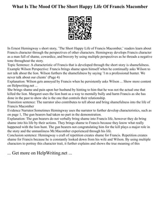What Is The Mood Of The Short Happy Life Of Francis Macomber
In Ernest Hemingway s short story, ¨The Short Happy Life of Francis Macomber,¨ readers learn about
Francis character through the perspectives of other characters. Hemingway develops Francis character
as a man full of shame, cowardice, and bravery by using multiple perspectives as he threads a negative
tone throughout the story.
Topic Sentence: A characteristic of Francis that is developed through the short story is shamefulness.
Example Wilson Perspective: Francis brings shame upon himself when he continually asks Wilson to
not talk about the lion. Wilson furthers the shamefulness by saying ¨I m a professional hunter. We
never talk about our clients¨ (Page 4)
Explanation: Wilson gets annoyed by Francis when he persistently asks Wilson ... Show more content
on Helpwriting.net ...
She brings shame and pain upon her husband by hinting to him that he was not the actual one that
killed the lion. Margaret uses the lion hunt as a way to mentally bully and harm Francis as she has
done in the past to show she is the one that controls their relationship.
Transition sentence: The narrator also contributes to tell about and bring shamefulness into the life of
Francis Macomber
Evidence Narrator:Sometimes Hemingway uses the narrator to further develop characteristics, such as
on page 1, The gun bearers had taken no part in the demonstration.
Explanation: The gun bearers do not verbally bring shame into Francis life, however they do bring
shame into his life by their actions. They brings shame to Francis because they know what really
happened with the lion hunt. The gun bearers not congratulating him for the kill plays a major role in
the story and the unmanliness Mr.Macomber experienced through his life.
Conclusion sentence: Hemingway s craft of repetition creates shame for Francis. Repetition creates
shame for Francis because he is constantly looked down from his wife and Wilson. By using multiple
characters to portray this character trait, it further explains and shows the true meaning of this
... Get more on HelpWriting.net ...
 