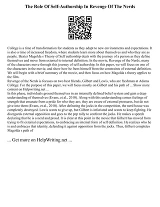 The Role Of Self-Authorship In Revenge Of The Nerds
College is a time of transformation for students as they adapt to new environments and expectations. It
is also a time of increased freedom, where students learn more about themselves and who they are as
people. Baxter Magolda s Theory of Self authorship deals with the journey of a person as they define
themselves and move from external to internal definition. In the movie, Revenge of the Nerds, many
of the characters move through this journey of self authorship. In this paper, we will focus on one of
the characters in the movie, and show how he frees himself from the constraints of external definition.
We will begin with a brief summary of the movie, and then focus on how Magolda s theory applies to
the film.
Revenge of the Nerds is focuses on two best friends, Gilbert and Lewis, who are freshman at Adams
College. For the purpose of this paper, we will focus mostly on Gilbert and his path of ... Show more
content on Helpwriting.net ...
In this phase, individuals ground themselves in an internally defined belief system and gain a deep
understanding of themselves (Evans, et al., 2010). Along with this understanding comes feelings of
strength that emanate from a pride for who they are; they are aware of external pressures, but do not
give into them (Evans, et al., 2010). After defeating the jocks in the competition, the nerd house was
completely destroyed. Lewis wants to give up, but Gilbert is infuriated and wants to keep fighting. He
disregards external opposition and goes to the pep rally to confront the jocks. He makes a speech
declaring that he is a nerd and proud. It is clear at this point in the movie that Gilbert has moved from
trying to fit external expectations, to embracing an internal form of self definition. He realizes who he
is and embraces that identity, defending it against opposition from the jocks. Thus, Gilbert completes
Magolda s path of
... Get more on HelpWriting.net ...
 