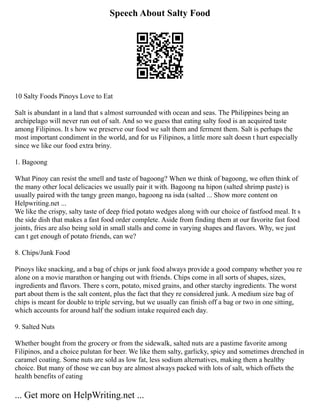 Speech About Salty Food
10 Salty Foods Pinoys Love to Eat
Salt is abundant in a land that s almost surrounded with ocean and seas. The Philippines being an
archipelago will never run out of salt. And so we guess that eating salty food is an acquired taste
among Filipinos. It s how we preserve our food we salt them and ferment them. Salt is perhaps the
most important condiment in the world, and for us Filipinos, a little more salt doesn t hurt especially
since we like our food extra briny.
1. Bagoong
What Pinoy can resist the smell and taste of bagoong? When we think of bagoong, we often think of
the many other local delicacies we usually pair it with. Bagoong na hipon (salted shrimp paste) is
usually paired with the tangy green mango, bagoong na isda (salted ... Show more content on
Helpwriting.net ...
We like the crispy, salty taste of deep fried potato wedges along with our choice of fastfood meal. It s
the side dish that makes a fast food order complete. Aside from finding them at our favorite fast food
joints, fries are also being sold in small stalls and come in varying shapes and flavors. Why, we just
can t get enough of potato friends, can we?
8. Chips/Junk Food
Pinoys like snacking, and a bag of chips or junk food always provide a good company whether you re
alone on a movie marathon or hanging out with friends. Chips come in all sorts of shapes, sizes,
ingredients and flavors. There s corn, potato, mixed grains, and other starchy ingredients. The worst
part about them is the salt content, plus the fact that they re considered junk. A medium size bag of
chips is meant for double to triple serving, but we usually can finish off a bag or two in one sitting,
which accounts for around half the sodium intake required each day.
9. Salted Nuts
Whether bought from the grocery or from the sidewalk, salted nuts are a pastime favorite among
Filipinos, and a choice pulutan for beer. We like them salty, garlicky, spicy and sometimes drenched in
caramel coating. Some nuts are sold as low fat, less sodium alternatives, making them a healthy
choice. But many of those we can buy are almost always packed with lots of salt, which offsets the
health benefits of eating
... Get more on HelpWriting.net ...
 