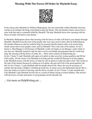 Messing With The Forces Of Order In Macbeth Essay
In the classic play Macbeth, by William Shakespeare, the once honorable soldier Macbeth, becomes
corrupt as he murders the King of Scotland to take the throne. This newfound evilness causes him to
mess with fate and is eventually killed by Macduff. The play Macbeth shows how messing with the
forces of order will lead to your demise.
In Macbeth, Shakespeare shows that messing with the forces of order will lead to your demise through
Macbeth. Macbeth loses the trust of the people who were once loyal to him, after he killed Duncan.
He murders Duncan so that he could be king; he messed with the natural order so he can be king
which causes him to lose people s trust, such as Macduff. This is the start of his demise. In Act 3
Scene 4, After Banquo is kill because of Macbeth s order, he begins to see Banquo s spirit while no
one else can. Macbeth wanted to take his fate is in his own hands and guarantee that he would stay
king. By messing with the forces of order, his ... Show more content on Helpwriting.net ...
In Act 1 Scene 5, Lady Macbeth calls upon evil spirits to take away her woman qualities and fill her
with cruelty. All she wants is for Macbeth to be king and she would kill Duncan to let this happen.
Lady Macbeth messes with the forces of order by call on spirits to make her able to kill. This results in
the start of her demise because by calling on evil spirits, she gets rid of all of the good qualities she
had. In Act 5 Scene 1, Lady Macbeth rubs her hands obsessively. Since she was an accessory of
murder and she keeps it hidden, it bottled up inside her. It comes out as she hallucinates blood. She is
loses her mind as a result of messing with the forces of order. In Act 5 Scene 3, Lady macbeth dies.
Like Macbeth, Lady Macbeth lost her life as a result of Nature trying to restore balance. She messed
with the forces of order and nature is trying prepare all the disorder she
... Get more on HelpWriting.net ...
 