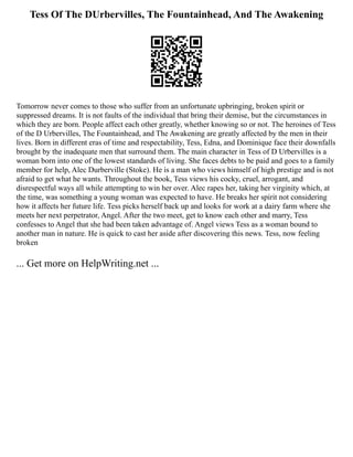 Tess Of The DUrbervilles, The Fountainhead, And The Awakening
Tomorrow never comes to those who suffer from an unfortunate upbringing, broken spirit or
suppressed dreams. It is not faults of the individual that bring their demise, but the circumstances in
which they are born. People affect each other greatly, whether knowing so or not. The heroines of Tess
of the D Urbervilles, The Fountainhead, and The Awakening are greatly affected by the men in their
lives. Born in different eras of time and respectability, Tess, Edna, and Dominique face their downfalls
brought by the inadequate men that surround them. The main character in Tess of D Urbervilles is a
woman born into one of the lowest standards of living. She faces debts to be paid and goes to a family
member for help, Alec Durberville (Stoke). He is a man who views himself of high prestige and is not
afraid to get what he wants. Throughout the book, Tess views his cocky, cruel, arrogant, and
disrespectful ways all while attempting to win her over. Alec rapes her, taking her virginity which, at
the time, was something a young woman was expected to have. He breaks her spirit not considering
how it affects her future life. Tess picks herself back up and looks for work at a dairy farm where she
meets her next perpetrator, Angel. After the two meet, get to know each other and marry, Tess
confesses to Angel that she had been taken advantage of. Angel views Tess as a woman bound to
another man in nature. He is quick to cast her aside after discovering this news. Tess, now feeling
broken
... Get more on HelpWriting.net ...
 