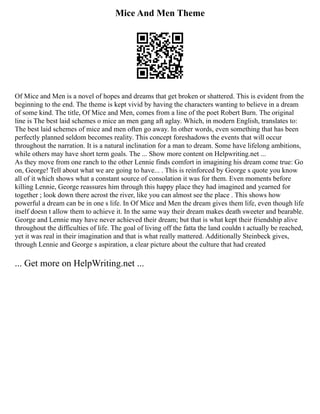 Mice And Men Theme
Of Mice and Men is a novel of hopes and dreams that get broken or shattered. This is evident from the
beginning to the end. The theme is kept vivid by having the characters wanting to believe in a dream
of some kind. The title, Of Mice and Men, comes from a line of the poet Robert Burn. The original
line is The best laid schemes o mice an men gang aft aglay. Which, in modern English, translates to:
The best laid schemes of mice and men often go away. In other words, even something that has been
perfectly planned seldom becomes reality. This concept foreshadows the events that will occur
throughout the narration. It is a natural inclination for a man to dream. Some have lifelong ambitions,
while others may have short term goals. The ... Show more content on Helpwriting.net ...
As they move from one ranch to the other Lennie finds comfort in imagining his dream come true: Go
on, George! Tell about what we are going to have... . This is reinforced by George s quote you know
all of it which shows what a constant source of consolation it was for them. Even moments before
killing Lennie, George reassures him through this happy place they had imagined and yearned for
together ; look down there acrost the river, like you can almost see the place . This shows how
powerful a dream can be in one s life. In Of Mice and Men the dream gives them life, even though life
itself doesn t allow them to achieve it. In the same way their dream makes death sweeter and bearable.
George and Lennie may have never achieved their dream; but that is what kept their friendship alive
throughout the difficulties of life. The goal of living off the fatta the land couldn t actually be reached,
yet it was real in their imagination and that is what really mattered. Additionally Steinbeck gives,
through Lennie and George s aspiration, a clear picture about the culture that had created
... Get more on HelpWriting.net ...
 