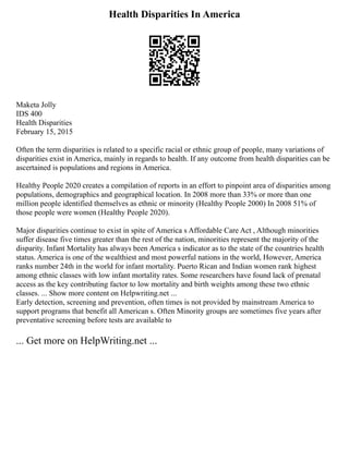 Health Disparities In America
Maketa Jolly
IDS 400
Health Disparities
February 15, 2015
Often the term disparities is related to a specific racial or ethnic group of people, many variations of
disparities exist in America, mainly in regards to health. If any outcome from health disparities can be
ascertained is populations and regions in America.
Healthy People 2020 creates a compilation of reports in an effort to pinpoint area of disparities among
populations, demographics and geographical location. In 2008 more than 33% or more than one
million people identified themselves as ethnic or minority (Healthy People 2000) In 2008 51% of
those people were women (Healthy People 2020).
Major disparities continue to exist in spite of America s Affordable Care Act , Although minorities
suffer disease five times greater than the rest of the nation, minorities represent the majority of the
disparity. Infant Mortality has always been America s indicator as to the state of the countries health
status. America is one of the wealthiest and most powerful nations in the world, However, America
ranks number 24th in the world for infant mortality. Puerto Rican and Indian women rank highest
among ethnic classes with low infant mortality rates. Some researchers have found lack of prenatal
access as the key contributing factor to low mortality and birth weights among these two ethnic
classes. ... Show more content on Helpwriting.net ...
Early detection, screening and prevention, often times is not provided by mainstream America to
support programs that benefit all American s. Often Minority groups are sometimes five years after
preventative screening before tests are available to
... Get more on HelpWriting.net ...
 