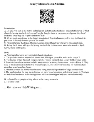 Beauty Standards In America
Introduction
A. Do you ever look at the mirror and reflect on global beauty standards? You probably haven t. What
about the beauty standards in America? Maybe thought about or even compared yourself to them?
Probably, since they are so prevalent in our lives.
B. We are most accustomed to the beauty standards of America because we live here but beauty is
perceived differently in other parts of the world.
C. Philosopher and theologian Thomas Aquinas defined beauty as what gives pleasure at sight.
D. Today, I will share with you the beauty standards for both men and women in America, South
Korea, India, and Nigeria.
Body
A. America is known to have unrealistic beauty standards.
a. The perfect American woman has blonde hair, blue eyes, clear skin, and a waist size of 2.
b. The Journal of Sex Research compiled a list of beauty standards that society holds women up to.
i. Some of these characteristics include: women are to be skinny but they can t be too skinny. ii. They
need to have some curves but not to be overweight. iii. The ideal body standard for women is best
described as an hourglass figure.
c. Whereas women are portrayed as thin and curvy, men are expected to be large and muscular.
i. The ideal standard for men has a chiseled six pack, broad shoulders, and sizable biceps. ii. This type
of body is referred to as an inverted pyramid with the broad upper body and a slim lower body.
B. In South Korea, people strictly adhere to the beauty standards.
a. The ideal South
... Get more on HelpWriting.net ...
 