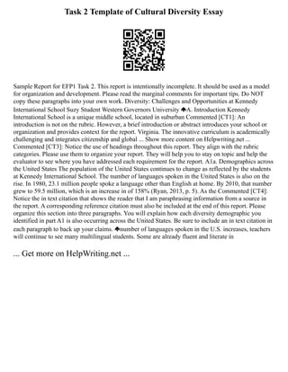 Task 2 Template of Cultural Diversity Essay
Sample Report for EFP1 Task 2. This report is intentionally incomplete. It should be used as a model
for organization and development. Please read the marginal comments for important tips. Do NOT
copy these paragraphs into your own work. Diversity: Challenges and Opportunities at Kennedy
International School Suzy Student Western Governors University A. Introduction Kennedy
International School is a unique middle school, located in suburban Commented [CT1]: An
introduction is not on the rubric. However, a brief introduction or abstract introduces your school or
organization and provides context for the report. Virginia. The innovative curriculum is academically
challenging and integrates citizenship and global ... Show more content on Helpwriting.net ...
Commented [CT3]: Notice the use of headings throughout this report. They align with the rubric
categories. Please use them to organize your report. They will help you to stay on topic and help the
evaluator to see where you have addressed each requirement for the report. A1a. Demographics across
the United States The population of the United States continues to change as reflected by the students
at Kennedy International School. The number of languages spoken in the United States is also on the
rise. In 1980, 23.1 million people spoke a language other than English at home. By 2010, that number
grew to 59.5 million, which is an increase in of 158% (Ryan, 2013, p. 5). As the Commented [CT4]:
Notice the in text citation that shows the reader that I am paraphrasing information from a source in
the report. A corresponding reference citation must also be included at the end of this report. Please
organize this section into three paragraphs. You will explain how each diversity demographic you
identified in part A1 is also occurring across the United States. Be sure to include an in text citation in
each paragraph to back up your claims. number of languages spoken in the U.S. increases, teachers
will continue to see many multilingual students. Some are already fluent and literate in
... Get more on HelpWriting.net ...
 