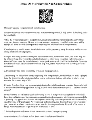 Essay On Microservices And Compartments
Microservices and compartments: 5 traps to evade
Since microservices and compartments are a match made in paradise, it may appear like nothing could
turn out badly.
While the two advances can be a capable mix, understanding their potential doesn t occur without
some exertion and arranging. Be that as it may, shouldn t something be said about the most widely
recognized issues associations experience when they run microservices in compartments?
Knowing these potential messes ahead of time can enable you to stay away from them and lay a more
strong establishment for progress.
It begins with being practical about your association s needs, information, assets, and that s only the
tip of the iceberg. One regular [mistake] is to attempt ... Show more content on Helpwriting.net ...
On the off chance that the association can t move quick, microservices will be hard to help. Figure out
how to move quick, which compartments can help with, at that point stress over executing the stone
monument.
2. Beginning with a client confronting or mission basic application
A related trap for associations simply beginning with compartments, microservices, or both: Trying to
tame the lion in the solid wilderness before you ve gotten some training with a few creatures bring
down on the evolved way of life.
Expect a few slips along your group s expectation to absorb information do you need those made with
a basic client confronting application or, say, a lower stakes benefit obvious just to IT or other inward
groups?
In the event that the whole biological community is new, at that point including their utilization into
bring down effect regions like your ceaseless coordination framework or interior apparatuses might be
a generally safe approach to increase some operational ability [with compartments and microservices,
says Browning of DigitalOcean. As you pick up understanding, you ll normally discover new places
you can use these advancements to convey a superior item to your clients. The truth of the matter is,
things will turn out badly, so get ready for them ahead of time.
3. Presenting excessively multifaceted nature without the correct group set up
As your microservices design scales, it can create complex administration
 