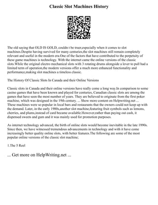 Classic Slot Machines History
The old saying that OLD IS GOLD, couldn t be truer,especially when it comes to slot
machines.Despite having survived for many centuries,the slot machines still remain completely
relevant and useful in the modern era.One of the factors that have contributed to the perpetuity of
these game machines is technology. With the internet came the online versions of the classic
slots.While the original electro mechanical slots with 3 rotating drums alongside a lever to pull had a
limited term of operation,the modern versions offer a much more enhanced functionality and
performance,making slot machines a timeless classic.
The History Of Classic Slots In Canada and their Online Versions
Classic slots in Canada and their online versions have really come a long way.In comparison to some
casino games that have been known and played for centuries, Canadian classic slots are among the
games that have seen the most number of years. They are believed to originate from the first poker
machine, which was designed in the 19th century. ... Show more content on Helpwriting.net ...
These machines were so popular in local bars and restaurants that the owners could not keep up with
the demand. Later, in the early 1900s,another slot machine,featuring fruit symbols such as lemons,
cherries, and plums,instead of card became available.However,rather than paying out cash, it
dispensed sweets and gum and it was mainly used for promotion purposes.
As internet technology advanced, the birth of online slots would become inevitable in the late 1990s.
Since then, we have witnessed tremendous advancements in technology and with it have come
increasingly better quality online slots, with better features.The following are some of the most
popular online versions of the classic slot machine;
1.The 5 Reel
... Get more on HelpWriting.net ...
 