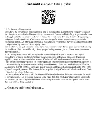 Continental s Supplier Rating System
2.6 Performance Measurement
Nowadays, the performance measurement is one of the important elements for a company to sustain
for a long term operation in this competitive environment. Continental is the largest tyre manufacturer
and suppliers to the automotive industry. It started its operation in 1871 and it is already operating for
146 years. In order to do that, Continental was used the performance measurement system in its
business operation. An effective performance measurement system must be visible and communicated
to all participating members of the supply chain.
Continental was using the machine as its performance measurement for its tyres. Continental is using
the machine to check the uniformity of the tyre producing process, tyre s ... Show more content on
Helpwriting.net ...
In purchasing, Continental will strengthen its sustainability initiatives in transport and capital
expenditures with our most important raw material suppliers and service providers. If existing
suppliers cannot act in a sustainable manner, Continental will need to make the necessary reforms.
There are also some prerequisites for vendor approval. The minimum requirement for the suppliers is
to have the quality system certified according to the ISO 9001. They also need to have certification
according to ISO/TS 16949 of supplier s quality system and the certification according to ISO 14001
of supplier s quality system. The last one is they required to sign Continental ́s Business Partner Code
of Conduct for acknowledgment.
Last but not least, Continental will also do the differentiation between the tyres stores from the aspect
of service quality. This is because there are some tyres store that really provide excellent services to
the customer, so the recognition is needed to encourage them and maintain their performance. The
Best Drive title will be granted to
... Get more on HelpWriting.net ...
 