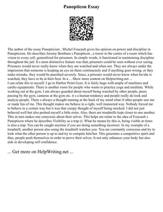 Panopticon Essay
The author of the essay Panopticism , Michel Foucault gives his opinion on power and discipline in
Panopticism. He describes Jeremy Bentham s Panopticon , a tower in the centre of a room which has
vision to every cell, generalized for prisoners. In simple words, it functioned in maintaining discipline
throughout the jail. It s most distinctive feature was that; prisoners could be seen without ever seeing.
Prisoners would never really know when they are watched and when not. They are always under the
impression that someone is keeping an eye on them continuously and if anything goes wrong, or they
make mistake, they would be punished severely. Since, a prisoner would never know when he/she is
watched, they have to be at their best. In a ... Show more content on Helpwriting.net ...
I can relate this to myself. I go to Harbor Point Gym. It is fairly huge with ample of machines and
cardio equipments. There is another room for people who wants to practice yoga and meditate. While
working out at the gym, I am always guarded about myself being watched by other people, peers
passing by the gym, cameras at the gym etc. it s a human tendency and people really do look and
analyze people. There s always a thought running at the back of my mind what if other people saw me
or made fun of me. This thought makes me behave in a right, well mannered way. Nobody forced me
to behave in a certain way but it was that creepy thought of myself being mocked. I did not just
behaved well but also pushed myself a little extra. Also, there are treadmills kept closer to one another.
This in turn makes one conscious about their selves. This helps me relate to the idea of Foucault s
Panopticon where he describes Visibility as a trap (). What he means by this is, being visible at times
is also a trap. You can be caught anytime if you are doing something incorrect. In my example of a
treadmill, another person also using the treadmill watches you. You are constantly conscious and try to
look what the other person is up to and try to compete him/her. This generates a competitive spirit and
thus, people push themselves in order to prove their selves. It not only enhances your body but also
aids in developing self confidence.
... Get more on HelpWriting.net ...
 