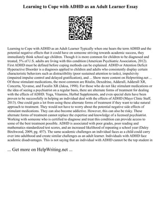Learning to Cope with ADHD as an Adult Learner Essay
Learning to Cope with ADHD as an Adult Learner Typically when one hears the term ADHD and the
potential negative effects that it could have on someone striving towards academic success, they
immediately think school age children. Though it is more common for children to be diagnosed and
treated, 5% of U.S. adults are living with this condition (American Psychiatric Association, 2012).
First ADHD must be defined before coping methods can be explained. ADHD or Attention Deficit
Hyperactive Disorder is a diagnosis applied to children and adults who consistently display certain
characteristic behaviors such as distractibility (poor sustained attention to tasks), impulsivity
(impaired impulse control and delayed gratification), and ... Show more content on Helpwriting.net ...
Of those stimulant medications, the most common are Ritalin, Dexedrine, Adderall, Adderall XR,
Concerta, Vyvanse, and Focalin XR (Jaksa, 1998). For those who do not like stimulant medications or
the idea of seeing a psychiatrist on a regular basis, there are alternate forms of treatment for dealing
with the effects of ADHD. Yoga, Vitamins, Herbal Supplements, and even special diets have been
proven to be successfully in helping an individual deal with the effects of ADHD (Mayo Clinic Staff,
2013). One could gain a lot from using these alternate forms of treatment if they want to take natural
approach to treatment. They would not have to worry about the potential negative side effects of
stimulant medications. They can also become addictive. However, this can also be risky. These
alternate forms of treatment cannot replace the expertise and knowledge of a licensed psychiatrist.
Working with someone who is certified to diagnose and treat this condition can provide access to
some of the best treatment possible. ADHD is associated with poor grades, poor reading and
mathematics standardized test scores, and an increased likelihood of repeating a school year (Daley
Birchwood, 2009, pg. 457). The same academic challenges an individual faces as a child could carry
over into adulthood and create similar challenges as an adult learner. Individuals with ADHD face
academic disadvantages. This is not saying that an individual with ADHD cannot be the top student in
... Get more on HelpWriting.net ...
 