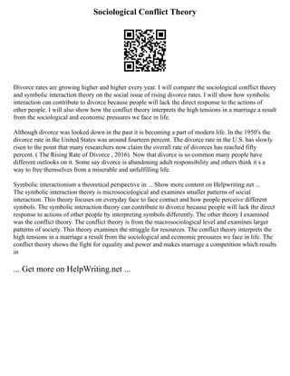 Sociological Conflict Theory
Divorce rates are growing higher and higher every year. I will compare the sociological conflict theory
and symbolic interaction theory on the social issue of rising divorce rates. I will show how symbolic
interaction can contribute to divorce because people will lack the direct response to the actions of
other people. I will also show how the conflict theory interprets the high tensions in a marriage a result
from the sociological and economic pressures we face in life.
Although divorce was looked down in the past it is becoming a part of modern life. In the 1950′s the
divorce rate in the United States was around fourteen percent. The divorce rate in the U.S. has slowly
risen to the point that many researchers now claim the overall rate of divorces has reached fifty
percent. ( The Rising Rate of Divorce , 2016). Now that divorce is so common many people have
different outlooks on it. Some say divorce is abandoning adult responsibility and others think it s a
way to free themselves from a miserable and unfulfilling life.
Symbolic interactionism a theoretical perspective in ... Show more content on Helpwriting.net ...
The symbolic interaction theory is microsociological and examines smaller patterns of social
interaction. This theory focuses on everyday face to face contact and how people perceive different
symbols. The symbolic interaction theory can contribute to divorce because people will lack the direct
response to actions of other people by interpreting symbols differently. The other theory I examined
was the conflict theory. The conflict theory is from the macrosociological level and examines larger
patterns of society. This theory examines the struggle for resources. The conflict theory interprets the
high tensions in a marriage a result from the sociological and economic pressures we face in life. The
conflict theory shows the fight for equality and power and makes marriage a competition which results
in
... Get more on HelpWriting.net ...
 