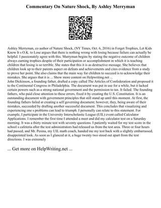 Commentary On Nature Shock, By Ashley Merryman
Ashley Merryman, co author of Nature Shock, (NY Times, Oct. 6, 2016) in Forget Trophies, Let Kids
Know It s O.K. to Lose argues that there is nothing wrong with losing because failure can actually be
helpful. I passionately agree with this. Marryman begins by stating the negative outcome of children
always earning trophies despite of their participation or accomplishment in which it is teaching
children that losing is so terrible. She states that this it is as destructive message. She believes that
children look up to their parents aspect on defeats and achievements and cites evidence from a study
to prove her point. She also claims that the main way for children to succeed is to acknowledge their
mistakes. She argues that it is ... Show more content on Helpwriting.net ...
John Dickinson, a founding father, drafted a copy called The Articles of Confederation and proposed it
to the Continental Congress in Philadelphia. The document was put in use for a while, but it lacked
certain powers such as a strong national government and the permission to tax. It failed. The founding
fathers, who paid close attention to these errors, fixed it by creating the U.S. Constitution. It is an
outstanding document with government principles that still stand up until this moment. At first, the
founding fathers failed at creating a self governing document; however, they, being aware of their
mistakes, succeeded by drafting another successful document. This concludes that visualizing and
experiencing one s problems can lead to triumph. I personally can relate to this statement. For
example, I participate in the University Interscholastic League (UIL) event called Calculator
Applications. I remember the first time I attended a meet and did my calculator test on a Saturday
morning. It was a thirty minute test with seventy questions. I patiently waited for my test score in the
school s cafeteria after the test administrators had released us from the test area. Three or four hours
had passed, and Mr. Pesina, my UIL math coach, handed me my test back with a slightly embarrassed,
disappointed look. As soon as I glanced at it, a huge twenty two stood out apart from the test
directions. I was extremely
... Get more on HelpWriting.net ...
 