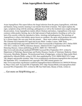 Avian Aspergilliosis Research Paper
Avian Aspergilliosis This report follows the fungal infection from the genus Aspergilliosis, with birds
and humans, being zoonotic meaning it can transfer from birds to humans. This report explains the
signs, symptoms along with the aetiology, pathogenesis as well as the treatment once caught alongside
the prevention. Avian Aspergilliosis mainly affects Chickens and turkeys. Aspergilliosis is the most
common within poultry farming, due to the high amount of high productive breeding as well as the
lack of bio security within the reproductive farms. Aetiology and pathogenesis: The aetiology of
Aspergilliosis is when a bird inhales spores known as conidum ( the spore which produces asexually
by a various fungi), this can come from the animals ... Show more content on Helpwriting.net ...
The Ultimate Encyclopaedia Of Caged And Aviary Birds. London: Lorenz, 2000. Print.
http://jid.oxfordjournals.org/content/180/6/1957.short Accessed 8th of September 2015. Online ISSN
1537 6613. written in 1999 by infectious diseases. Alderton D.2011 Caged and Aviary Birds.
Detecting illnesses. Anness publishing, pp.80 81. ISBN 10:1 78019 048 4
http://www.ncbi.nlm.nih.gov/pubmed/20954008 Accessed 8th of September 2015. written by
Department of Pathology, Bacteriology and Poultry Diseases, Faculty of Veterinary Medicine, Ghent
University, Merelbeke, Belgium. The professional book of budgerigars. written by Maja muller Bierl,
published by Albrecht Philler verlag in 1983, then republished by T.F.H. ISBN0 86622 076 3 page
106, dangers and possible mistakes. http://www.avianbiotech.com/diseases/aspergillosis.htm accessed
8th September 2015. Avianbiotech.com copyright 1995 2005 animal genetics inc.
http://www.mayoclinic.org/diseases conditions/aspergillosis/basics/definition/con 20030330 Written
by Mayo Clinic staff. Accessed 9th of September 2015. http://beautyofbirds.com/aspergillosis.html
accessed 9th of September 2015, written by DR.Tara Nath Galre, Beauty of birds, written in
... Get more on HelpWriting.net ...
 
