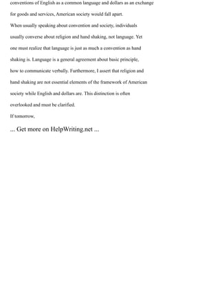 conventions of English as a common language and dollars as an exchange
for goods and services, American society would fall apart.
When usually speaking about convention and society, individuals
usually converse about religion and hand shaking, not language. Yet
one must realize that language is just as much a convention as hand
shaking is. Language is a general agreement about basic principle,
how to communicate verbally. Furthermore, I assert that religion and
hand shaking are not essential elements of the framework of American
society while English and dollars are. This distinction is often
overlooked and must be clarified.
If tomorrow,
... Get more on HelpWriting.net ...
 