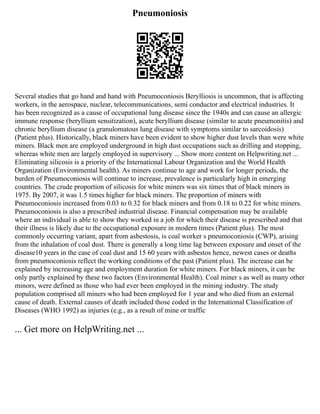 Pneumoniosis
Several studies that go hand and hand with Pneumoconiosis Berylliosis is uncommon, that is affecting
workers, in the aerospace, nuclear, telecommunications, semi conductor and electrical industries. It
has been recognized as a cause of occupational lung disease since the 1940s and can cause an allergic
immune response (beryllium sensitization), acute beryllium disease (similar to acute pneumonitis) and
chronic beryllium disease (a granulomatous lung disease with symptoms similar to sarcoidosis)
(Patient plus). Historically, black miners have been evident to show higher dust levels than were white
miners. Black men are employed underground in high dust occupations such as drilling and stopping,
whereas white men are largely employed in supervisory ... Show more content on Helpwriting.net ...
Eliminating silicosis is a priority of the International Labour Organization and the World Health
Organization (Environmental health). As miners continue to age and work for longer periods, the
burden of Pneumoconiosis will continue to increase, prevalence is particularly high in emerging
countries. The crude proportion of silicosis for white miners was six times that of black miners in
1975. By 2007, it was 1.5 times higher for black miners. The proportion of miners with
Pneumoconiosis increased from 0.03 to 0.32 for black miners and from 0.18 to 0.22 for white miners.
Pneumoconiosis is also a prescribed industrial disease. Financial compensation may be available
where an individual is able to show they worked in a job for which their disease is prescribed and that
their illness is likely due to the occupational exposure in modern times (Patient plus). The most
commonly occurring variant, apart from asbestosis, is coal worker s pneumoconiosis (CWP), arising
from the inhalation of coal dust. There is generally a long time lag between exposure and onset of the
disease10 years in the case of coal dust and 15 60 years with asbestos hence, newest cases or deaths
from pneumoconiosis reflect the working conditions of the past (Patient plus). The increase can be
explained by increasing age and employment duration for white miners. For black miners, it can be
only partly explained by these two factors (Environmental Health). Coal miner s as well as many other
minors, were defined as those who had ever been employed in the mining industry. The study
population comprised all miners who had been employed for 1 year and who died from an external
cause of death. External causes of death included those coded in the International Classification of
Diseases (WHO 1992) as injuries (e.g., as a result of mine or traffic
... Get more on HelpWriting.net ...
 