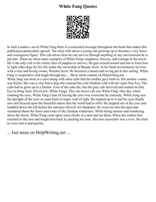 White Fang Quotes
In Jack London s novel White Fang there is a concealed message throughout the book that makes this
publication particularly special. The story tells about a young cub growing up to become a very brave
and courageous figure. This cub shows how he can survive through anything or any environment he is
put into. There are three main examples of White Fangs toughness, bravery, and courage in the novel.
He is the only cub in his whole litter of puppies to survive. He gets tossed around and has to learn how
to fight other dogs for his life under the ownership of Beauty Scott. In his final environment, he lives
with a nice and loving owner, Weedon Scott. He becomes a tamed and loving pet in this setting. White
Fang is cooperative and tough through any ... Show more content on Helpwriting.net ...
White fang was born in a cave along with other cubs that his mother gave birth to. His mother s name
was Kiche. She was a very brave dog who roamed the cold Alaskan wild with her mate One Eye. The
cubs had to grow up in a famine. Four of the cubs die, but the gray cub survived and waited on One
Eye to bring food. (Overview: White Fang). This one brave cub was White Fang. One day, while
roaming the cave, White Fang s fear of leaving the cave was overcome by curiosity. White Fang saw
the daylight of the cave as some kind of magic wall of light. He stepped up to it and his eyes finally
saw and focused upon the beautiful nature that the world had to offer. He stepped out of the cave and
tumbled down the hill before the entrance (Novels for Students). He went out into the open and
wandered about the forest and rocks of the Alaskan wilderness. While being curious and wandering
about the forest, White Fang came upon some chicks in a nest and ate them. When the mother hen
returned to the nest and fought him back by pecking his nose. His next encounter was a river. He tried
to cross into it and quickly
... Get more on HelpWriting.net ...
 
